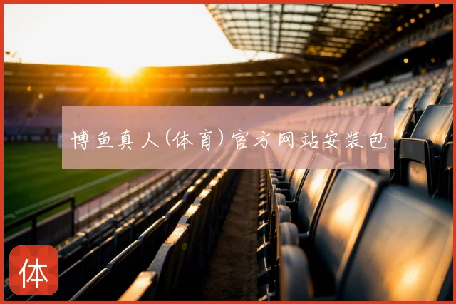 博鱼真人(体育)官方网站安装包